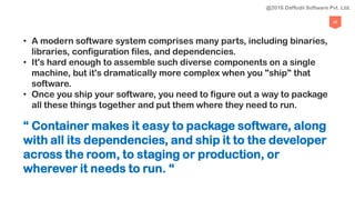 46
• A modern software system comprises many parts, including binaries,
libraries, configuration files, and dependencies.
• It's hard enough to assemble such diverse components on a single
machine, but it's dramatically more complex when you "ship" that
software.
• Once you ship your software, you need to figure out a way to package
all these things together and put them where they need to run.
“ Container makes it easy to package software, along
with all its dependencies, and ship it to the developer
across the room, to staging or production, or
wherever it needs to run. “
@2018 Daffodil Software Pvt. Ltd.
 