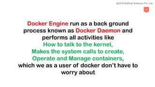 69
Docker Engine run as a back ground
process known as Docker Daemon and
performs all activities like
How to talk to the kernel,
Makes the system calls to create,
Operate and Manage containers,
which we as a user of docker don’t have to
worry about
@2018 Daffodil Software Pvt. Ltd.
 