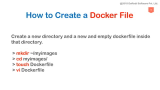73
How to Create a Docker File
Create a new directory and a new and empty dockerfile inside
that directory.
> mkdir ~/myimages
> cd myimages/
> touch Dockerfile
> vi Dockerfile
@2018 Daffodil Software Pvt. Ltd.
 