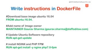 75
Write instructions in DockerFile
#Download base image ubuntu 16.04
FROM ubuntu:16.04.
#Add name of Image owner
MAINTAINER Gaurav Sharma (gaurav.sharma@daffodilsw.com)
# Update Ubuntu Software repository
RUN apt-get update
# install NGINX and PHP FPM
RUN apt-get install -y nginx php7.0-fpm
@2018 Daffodil Software Pvt. Ltd.
 
