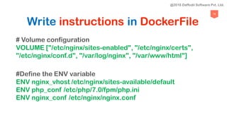 76
Write instructions in DockerFile
# Volume configuration
VOLUME ["/etc/nginx/sites-enabled", "/etc/nginx/certs",
"/etc/nginx/conf.d", "/var/log/nginx", "/var/www/html"]
#Define the ENV variable
ENV nginx_vhost /etc/nginx/sites-available/default
ENV php_conf /etc/php/7.0/fpm/php.ini
ENV nginx_conf /etc/nginx/nginx.conf
@2018 Daffodil Software Pvt. Ltd.
 