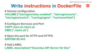 77
Write instructions in DockerFile
# Volume configuration
VOLUME ["/etc/nginx/sites-enabled", "/etc/nginx/certs",
"/etc/nginx/conf.d", "/var/log/nginx", "/var/www/html"]
# Configure Services and Port
COPY start.sh /start.sh
CMD ["./start.sh"]
# Open the port for HTTP and HTTPS
EXPOSE 80 443
# Add LABEL
LABEL description="Excentus API Server for Dev"
@2018 Daffodil Software Pvt. Ltd.
 