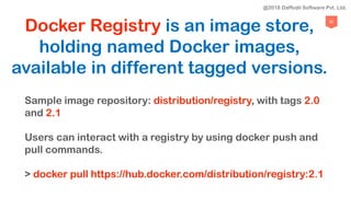 82
Docker Registry is an image store,
holding named Docker images,
available in different tagged versions.
Sample image repository: distribution/registry, with tags 2.0
and 2.1
Users can interact with a registry by using docker push and
pull commands.
> docker pull https://hub.docker.com/distribution/registry:2.1
@2018 Daffodil Software Pvt. Ltd.
 