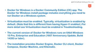 93
• Docker for Windows is a Docker Community Edition (CE) app. The
Docker for Windows install package includes everything you need to
run Docker on a Windows system.
• Virtualization must be enabled. Typically, virtualization is enabled by
default. (Note that this is different from having Hyper-V enabled.) For
more detail see Virtualization must be enabled in Troubleshooting.
• The current version of Docker for Windows runs on 64bit Windows
10 Pro, Enterprise and Education (1607 Anniversary Update, Build
14393 or later).
• The installation provides Docker Engine, Docker CLI client, Docker
Compose, Docker Machine, and Kitematic.
@2018 Daffodil Software Pvt. Ltd.
 