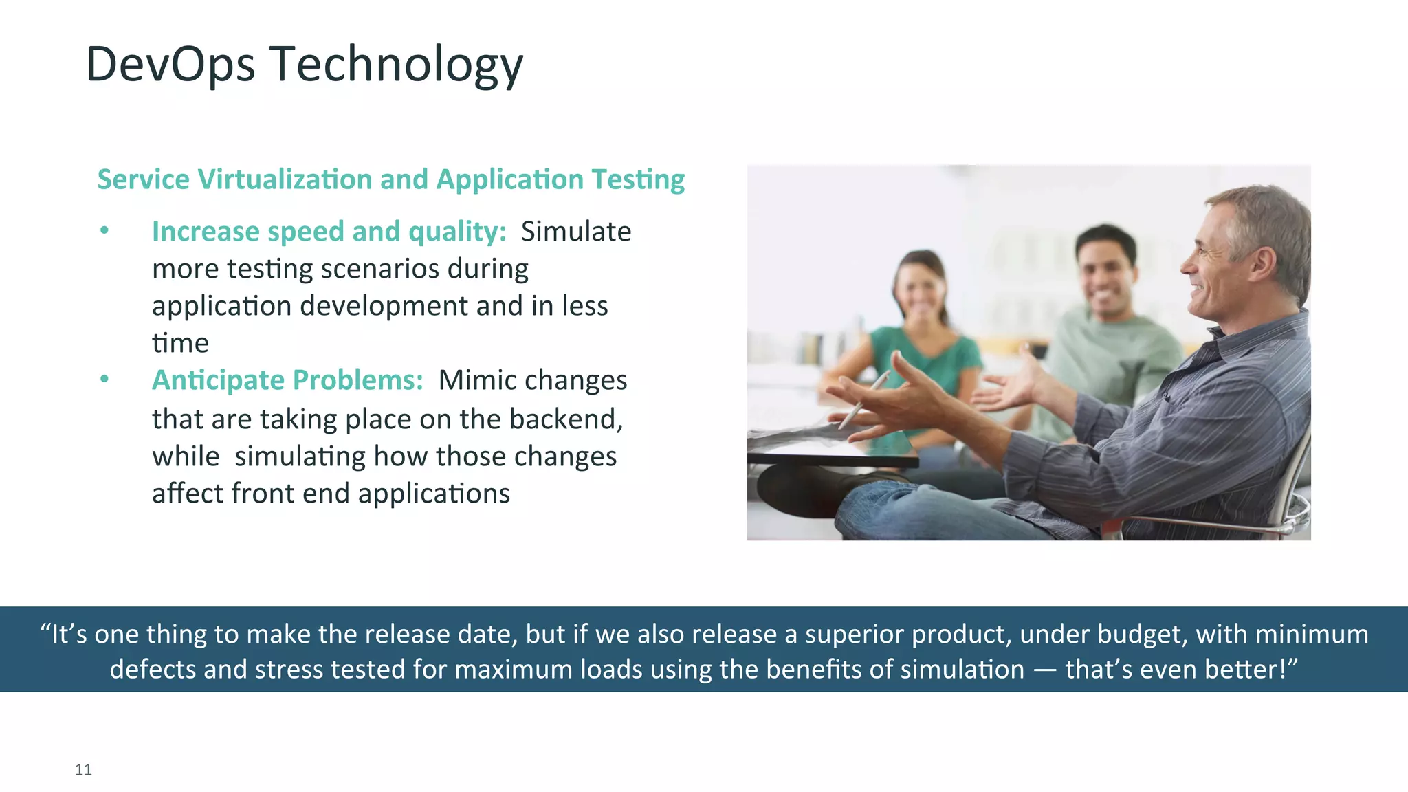 11	
  
DevOps	
  Technology	
  
COLLABORATION	
  
•  Increase	
  speed	
  and	
  quality:	
  	
  Simulate	
  
more	
  tesGng	
  scenarios	
  during	
  
applicaGon	
  development	
  and	
  in	
  less	
  
Gme	
  
•  AnMcipate	
  Problems:	
  	
  Mimic	
  changes	
  
that	
  are	
  taking	
  place	
  on	
  the	
  backend,	
  
while	
  	
  simulaGng	
  how	
  those	
  changes	
  
aﬀect	
  front	
  end	
  applicaGons	
  
“It’s	
  one	
  thing	
  to	
  make	
  the	
  release	
  date,	
  but	
  if	
  we	
  also	
  release	
  a	
  superior	
  product,	
  under	
  budget,	
  with	
  minimum	
  
defects	
  and	
  stress	
  tested	
  for	
  maximum	
  loads	
  using	
  the	
  beneﬁts	
  of	
  simulaGon	
  —	
  that’s	
  even	
  beier!”	
  
Service	
  VirtualizaMon	
  and	
  ApplicaMon	
  TesMng	
  
 