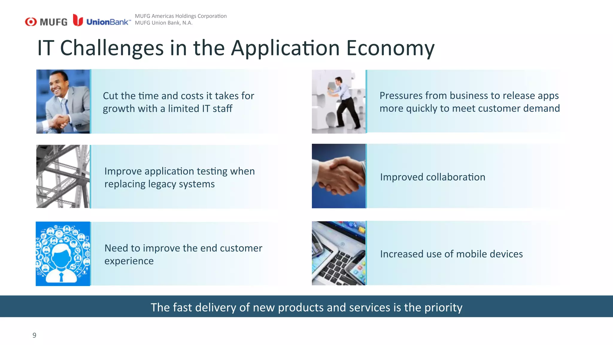 9	
  
IT	
  Challenges	
  in	
  the	
  ApplicaGon	
  Economy	
  
The	
  fast	
  delivery	
  of	
  new	
  products	
  and	
  services	
  is	
  the	
  priority	
  
Pressures	
  from	
  business	
  to	
  release	
  apps	
  
more	
  quickly	
  to	
  meet	
  customer	
  demand	
  
MUFG	
  Americas	
  Holdings	
  CorporaGon	
  
MUFG	
  Union	
  Bank,	
  N.A.	
  
Improved	
  collaboraGon	
  
Improve	
  applicaGon	
  tesGng	
  when	
  
replacing	
  legacy	
  systems	
  
Cut	
  the	
  Gme	
  and	
  costs	
  it	
  takes	
  for	
  
growth	
  with	
  a	
  limited	
  IT	
  staﬀ	
  
Increased	
  use	
  of	
  mobile	
  devices	
  
Need	
  to	
  improve	
  the	
  end	
  customer	
  
experience	
  
 