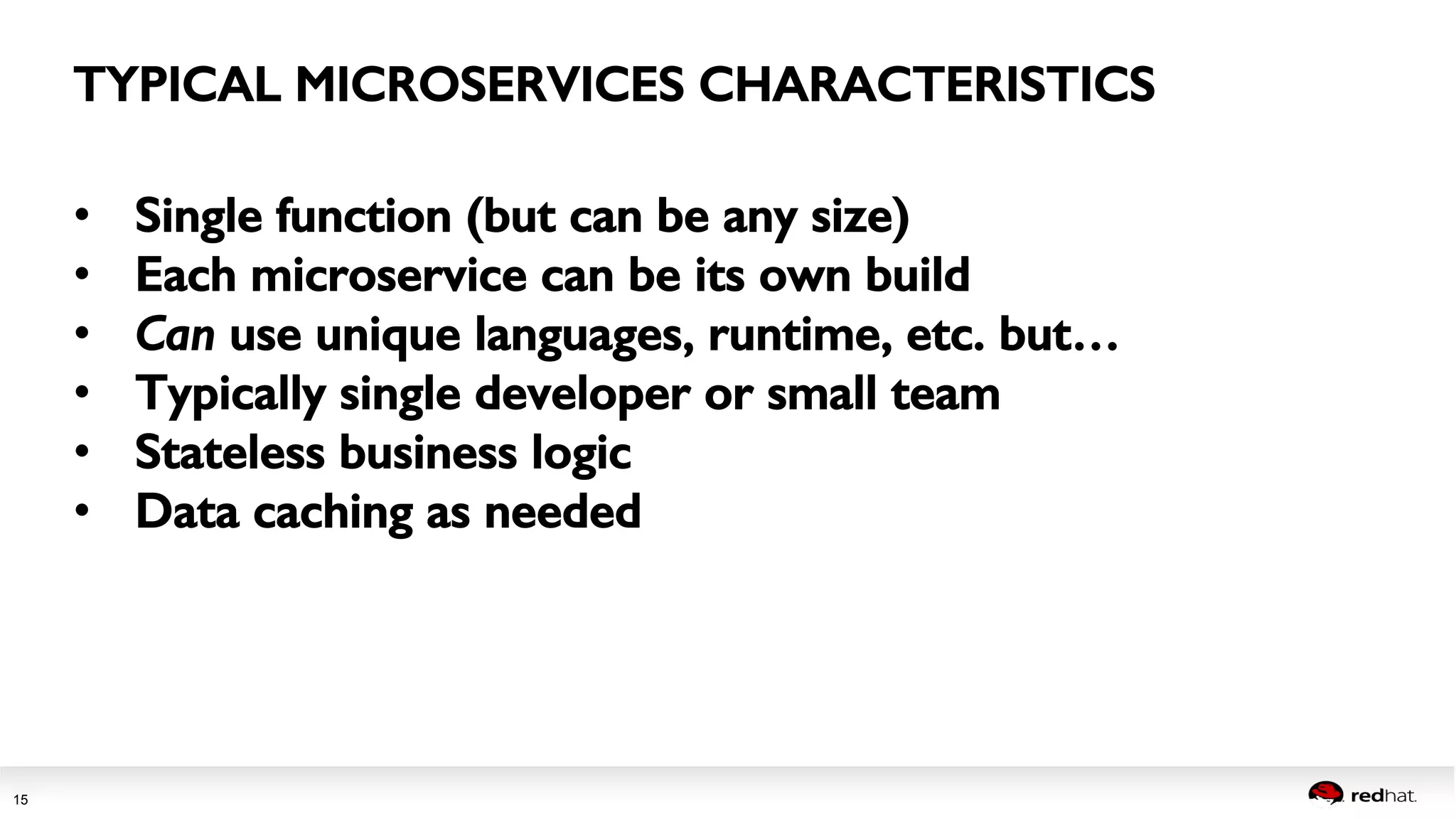 Session title 
15 
TYPICAL MICROSERVICES CHARACTERISTICS! 
• Single function (but can be any size)! 
• Each microservice can be its own build! 
• Can use unique languages, runtime, etc. but…! 
• Typically single developer or small team! 
• Stateless business logic! 
• Data caching as needed! 
 