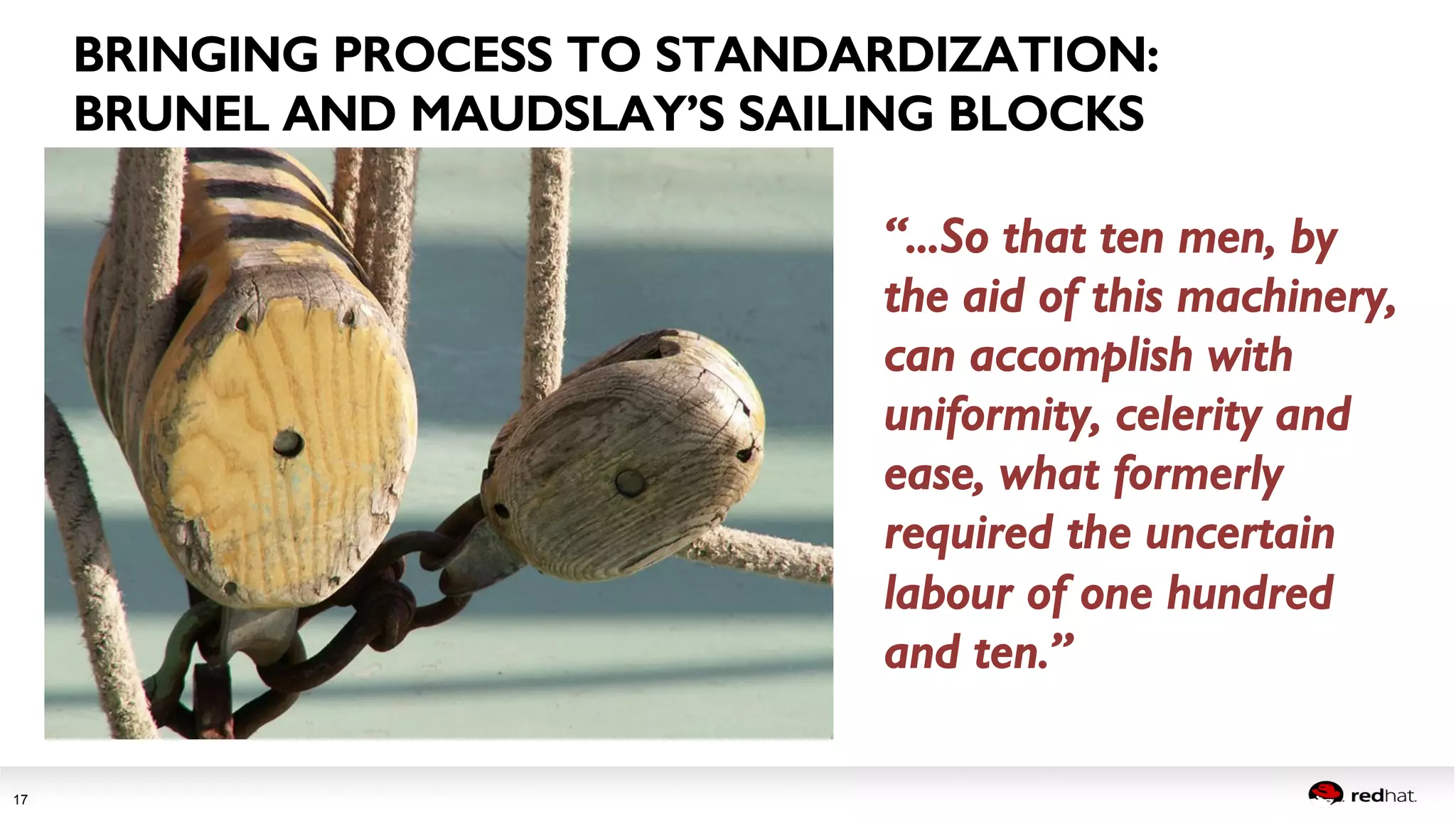 Session title 
17 
BRINGING PROCESS TO STANDARDIZATION:! 
BRUNEL AND MAUDSLAY’S SAILING BLOCKS! 
“...So that ten men, by 
the aid of this machinery, 
can accomplish with 
uniformity, celerity and 
ease, what formerly 
required the uncertain 
labour of one hundred 
and ten.”! 
! 
 