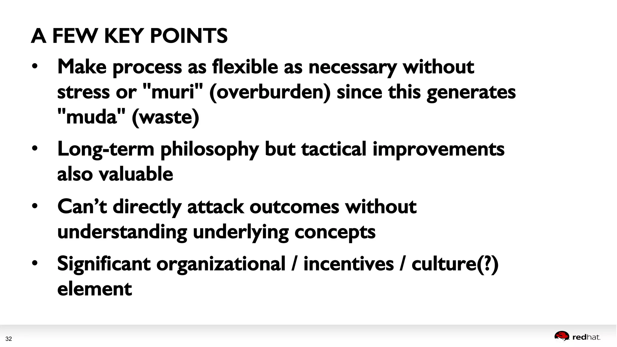 Session title 
32 
A FEW KEY POINTS! 
• Make process as flexible as necessary without 
stress or "muri" (overburden) since this generates 
"muda" (waste)! 
• Long-term philosophy but tactical improvements 
also valuable! 
• Can’t directly attack outcomes without 
understanding underlying concepts! 
• Significant organizational / incentives / culture(?) 
element! 
! 
! 
 