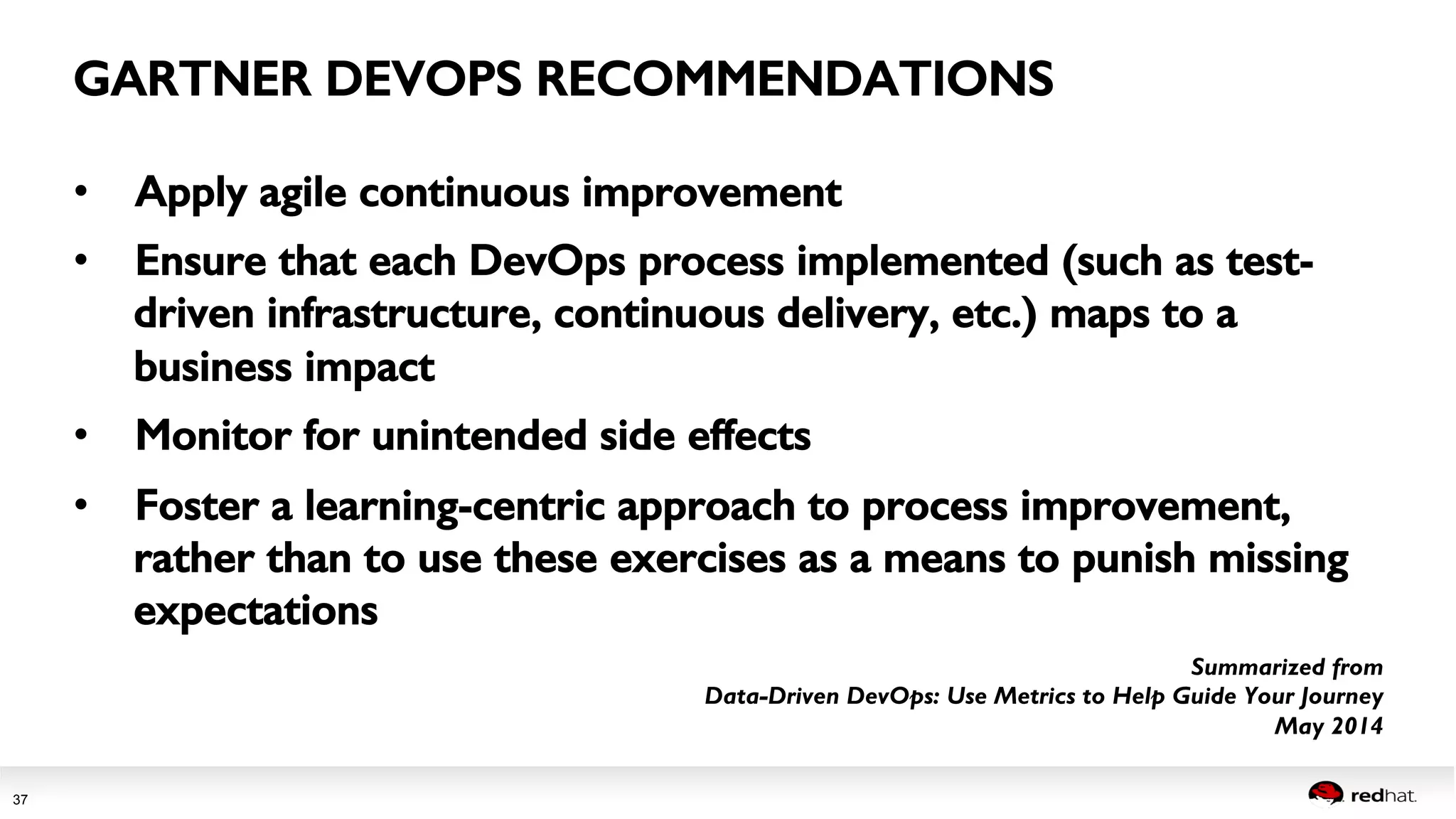 Session title 
37 
• Apply agile continuous improvement! 
• Ensure that each DevOps process implemented (such as test-driven 
infrastructure, continuous delivery, etc.) maps to a 
business impact ! 
• Monitor for unintended side effects ! 
• Foster a learning-centric approach to process improvement, 
rather than to use these exercises as a means to punish missing 
expectations 
Summarized from 
Data-Driven DevOps: Use Metrics to Help Guide Your Journey 
May 2014 
GARTNER DEVOPS RECOMMENDATIONS! 
 