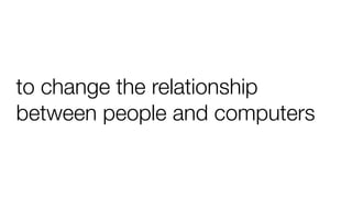 to change the relationship
between people and computers
 