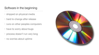 Software in the beginning
• shipped on physical media

• hard to change after release

• runs on other peoples computers

• have to worry about bugs

• process doesn’t run very long

• no worries about uptime
 