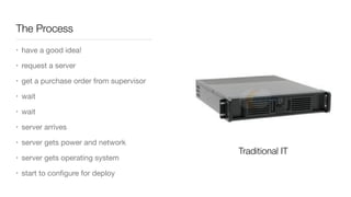 The Process
• have a good idea!

• request a server

• get a purchase order from supervisor

• wait

• wait

• server arrives

• server gets power and network

• server gets operating system

• start to conﬁgure for deploy
Traditional IT
 