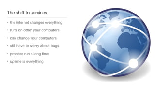 The shift to services
• the internet changes everything

• runs on other your computers

• can change your computers

• still have to worry about bugs

• process run a long time

• uptime is everything
 