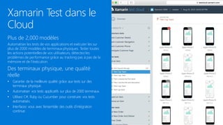 Xamarin Test dans le
Cloud
Plus de 2,000 modèles
Automatiser les tests de vos applications et exécuter les sur
plus de 2000 modèles de terminaux physiques. Tester toutes
les actions potentielles de vos utilisateurs, détectez les
problèmes de performance grâce au tracking pas à pas de la
mémoire et de l’éxécution.
Des terminaux physique, une qualité
réelle
• Garantie de la meilleure qualité grâce aux tests sur des
terminaux physique.
• Automatiser vos tests applicatifs sur plus de 2000 terminaux.
• Utilisez C#, Ruby ou Cucumber pour construire vos tests
automatisés.
• Interfacez vous avec l’ensemble des outils d’intégration
continue.
 