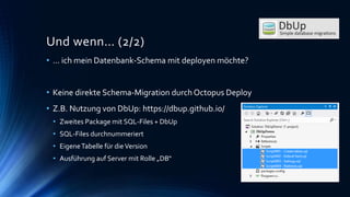 Und wenn… (2/2)
• … ich mein Datenbank-Schema mit deployen möchte?
• Keine direkte Schema-Migration durch Octopus Deploy
• Z.B. Nutzung von DbUp: https://dbup.github.io/
• Zweites Package mit SQL-Files + DbUp
• SQL-Files durchnummeriert
• EigeneTabelle für dieVersion
• Ausführung auf Server mit Rolle „DB“
 