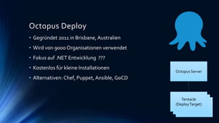 Tentacle
(DeployTarget)
Octopus Deploy
Tentacle
(DeployTarget)
• Gegründet 2011 in Brisbane, Australien
• Wird von 9000 Organisationen verwendet
• Fokus auf .NET Entwicklung
• Kostenlos für kleine Installationen
• Alternativen: Chef, Puppet, Ansible, GoCD
Octopus Server
Tentacle
(DeployTarget)
???
 