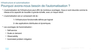 10
© 2020 Cisco et/ou ses filiales. Tous droits réservés. Informations
confidentielles de Cisco
Infrastructure et automatisation
Pourquoi avons-nous besoin de l'automatisation ?
 L'automatisation de l'infrastructure peut offrir de nombreux avantages. Ceux-ci sont résumés comme la
vitesse et la capacité de travailler à grande échelle, avec un risque réduit.
 L'automatisation est un composant clé de :
1- l'infrastructure fonctionnelle définie par logiciel
2- des applications distribuées et dynamiques.
 Les avantages de l'automatisation :
• Self-service
• Scale on demand
• Observability
• Automated problem mitigation
 