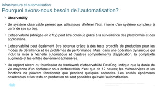 13
© 2020 Cisco et/ou ses filiales. Tous droits réservés. Informations
confidentielles de Cisco
Infrastructure et automatisation
Pourquoi avons-nous besoin de l'automatisation?
• Observability:
• Un système observable permet aux utilisateurs d'inférer l'état interne d'un système complexe à
partir de ses sorties.
• L'observabilité (abrégée en o11y) peut être obtenue grâce à la surveillance des plateformes et des
applications.
• L'observabilité peut également être obtenue grâce à des tests proactifs de production pour les
modes de défaillance et les problèmes de performance. Mais, dans une opération dynamique qui
inclut la mise à l'échelle automatique et d'autres comportements d'application, la complexité
augmente et les entités deviennent éphémères.
• Un rapport récent du fournisseur de framework d'observabilité DataDog, indique que la durée de
vie moyenne d'un conteneur sous orchestration n'est que de 12 heures; les microservices et les
fonctions ne peuvent fonctionner que pendant quelques secondes. Les entités éphémères
observables et les tests en production ne sont possibles qu'avec l'automatisation.
 