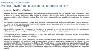 14
© 2020 Cisco et/ou ses filiales. Tous droits réservés. Informations
confidentielles de Cisco
Infrastructure et automatisation
Pourquoi avons-nous besoin de l'automatisation?
• Automated problem mitigation:
 Certains fabricants de logiciels et experts en observabilité recommandent ce que l'on appelle Chaos Engineering. Cette
philosophie repose sur l'affirmation selon laquelle la défaillance est normale: au fur et à mesure que les applications
évoluent, certaines pièces échouent toujours. Pour cette raison, les applications et les plates-formes doivent être conçues
pour:
 Minimiser les effets des problèmes : Reconnaître rapidement les problèmes et acheminer le trafic vers d'autres capacités,
en veillant à ce que les utilisateurs finaux ne soient pas gravement touchés et à ce que le personnel des opérations de
garde ne soit pas inutilement paginé.
 l'auto-guérison : Allouez les ressources en fonction de la stratégie et redéployez automatiquement les composants
défectueux selon les besoins pour rétablir l'état sain de l'application dans les conditions actuelles.
 Suivre les événements : Souvenez-vous de tout ce qui a mené à l'incident, afin que les corrections puissent être planifiées
et que des post-mortems puissent être effectués.
 Certains défenseurs de Chaos Engineering préconisent même l'utilisation d'outils d'automatisation pour provoquer des
défaillances contrôlées (ou aléatoires) dans les systèmes de production. Cela met continuellement au défi Dev et Ops
d'anticiper les problèmes et de renforcer la résilience et la capacité d'auto-guérison. Les projets open source tels que Chaos
Monkey et les plateformes «Failure-as-a-Service» comme Gremlin sont spécialement conçus pour briser les choses, à la
fois au hasard et de manière beaucoup plus contrôlée et empirique. Une discipline émergente est appelée "test d'injection
d'échec"
 