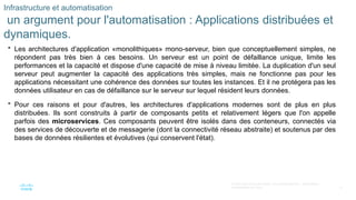 17
© 2020 Cisco et/ou ses filiales. Tous droits réservés. Informations
confidentielles de Cisco
Infrastructure et automatisation
un argument pour l'automatisation : Applications distribuées et
dynamiques.
 Les architectures d'application «monolithiques» mono-serveur, bien que conceptuellement simples, ne
répondent pas très bien à ces besoins. Un serveur est un point de défaillance unique, limite les
performances et la capacité et dispose d'une capacité de mise à niveau limitée. La duplication d'un seul
serveur peut augmenter la capacité des applications très simples, mais ne fonctionne pas pour les
applications nécessitant une cohérence des données sur toutes les instances. Et il ne protégera pas les
données utilisateur en cas de défaillance sur le serveur sur lequel résident leurs données.
 Pour ces raisons et pour d'autres, les architectures d'applications modernes sont de plus en plus
distribuées. Ils sont construits à partir de composants petits et relativement légers que l'on appelle
parfois des microservices. Ces composants peuvent être isolés dans des conteneurs, connectés via
des services de découverte et de messagerie (dont la connectivité réseau abstraite) et soutenus par des
bases de données résilientes et évolutives (qui conservent l'état).
 