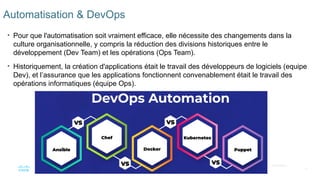 21
© 2020 Cisco et/ou ses filiales. Tous droits réservés. Informations
confidentielles de Cisco
Automatisation & DevOps
• Pour que l'automatisation soit vraiment efficace, elle nécessite des changements dans la
culture organisationnelle, y compris la réduction des divisions historiques entre le
développement (Dev Team) et les opérations (Ops Team).
• Historiquement, la création d'applications était le travail des développeurs de logiciels (equipe
Dev), et l’assurance que les applications fonctionnent convenablement était le travail des
opérations informatiques (équipe Ops).
 
