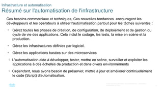 22
© 2020 Cisco et/ou ses filiales. Tous droits réservés. Informations
confidentielles de Cisco
Infrastructure et automatisation
Résumé sur l'automatisation de l'infrastructure
Ces besoins commerciaux et techniques, Ces nouvelles tendances encouragent les
développeurs et les opérateurs à utiliser l'automatisation partout pour les tâches suivantes :
• Gérez toutes les phases de création, de configuration, de déploiement et de gestion du
cycle de vie des applications. Cela inclut le codage, les tests, la mise en scène et la
production.
• Gérez les infrastructures définies par logiciel.
• Gérez les applications basées sur des microservices
 L'automatisation aide à développer, tester, mettre en scène, surveiller et exploiter les
applications à des échelles de production et dans divers environnements
 Cependant, nous avons besoin de préserver, mettre à jour et améliorer continuellement
le code (Script) d'automatisation.
 