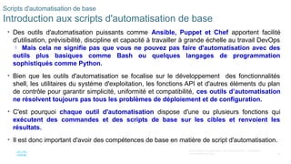 24
© 2020 Cisco et/ou ses filiales. Tous droits réservés. Informations
confidentielles de Cisco
Scripts d'automatisation de base
Introduction aux scripts d'automatisation de base
• Des outils d'automatisation puissants comme Ansible, Puppet et Chef apportent facilité
d'utilisation, prévisibilité, discipline et capacité à travailler à grande échelle au travail DevOps
 Mais cela ne signifie pas que vous ne pouvez pas faire d'automatisation avec des
outils plus basiques comme Bash ou quelques langages de programmation
sophistiqués comme Python.
• Bien que les outils d'automatisation se focalise sur le développement des fonctionnalités
shell, les utilitaires du système d'exploitation, les fonctions API et d'autres éléments du plan
de contrôle pour garantir simplicité, uniformité et compatibilité, ces outils d’automatisation
ne résolvent toujours pas tous les problèmes de déploiement et de configuration.
• C'est pourquoi chaque outil d'automatisation dispose d'une ou plusieurs fonctions qui
exécutent des commandes et des scripts de base sur les cibles et renvoient les
résultats.
• Il est donc important d'avoir des compétences de base en matière de script d'automatisation.
 