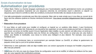 26
© 2020 Cisco et/ou ses filiales. Tous droits réservés. Informations
confidentielles de Cisco
Scripts d'automatisation de base
Automatisation par procédures
 Utiliser Bash, Python ou d'autres langages sophistiqués pour l'automatisation signifie généralement écrire une procédure
impérative. Une procédure impérative est une séquence ordonnée de commandes visant à atteindre un objectif. La
séquence peut inclure le contrôle du débit, les conditions, la structure fonctionnelle, les classes et plus encore.
 Une telle automatisation procédurale peut être très puissante. Mais cela ne reste simple que si vous êtes au courant de la
façon dont les utilitaires système et d'autres interfaces fonctionnent. Vous devez connaître obligatoirement l'état du système
cible.
 Élaboration d'une procédure
 Si vous faites un petit script pour installer et configurer un logiciel sur un système cible distant, il peut fonctionner
correctement la première fois. Exécutez-le une deuxième fois cependant; et votre script simple pourrait faire un désordre. Il
peut lancer une erreur et s'arrêter quand il trouve l'application déjà installée, ou pire, ignorer une telle erreur, et continuer à
apporter des modifications redondantes dans les fichiers de configuration. Pour rendre ce script plus sûr, plus facile à
utiliser, plus flexible et réutilisable, vous devez le rendre plus intelligent et plus élaboré. Par exemple, vous pouvez
l'améliorer pour:
 Déterminez s'il va fonctionner dans un environnement par exemple Debian ou CentOS, et utilisez le gestionnaire de
paquets correct (apt ou yum) et la syntaxe adequate.
 Déterminez si votre application cible est déjà installée dans une version appropriée et essayez de l'installer uniquement si
elle n'est pas présente.
 Déterminez s'il a fait une copie de chaque fichier de configuration avant de le modifier, et utilisez les éditeurs de flux (awk,
sed, etc.) pour apporter des modifications précises.
 