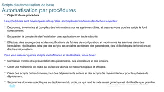 27
© 2020 Cisco et/ou ses filiales. Tous droits réservés. Informations
confidentielles de Cisco
Scripts d'automatisation de base
Automatisation par procédures
 Objectif d'une procédure
Les procédures sont développées afin qu‘elles accomplissent certaines des tâches suivantes:
 Découvrez, inventoriez et compilez des informations sur les systèmes cibles, et assurez-vous que les scripts le font
correctement.
 Encapsuler la complexité de l'installation des applications en toute sécurité.
 Effectuez des sauvegardes et des modifications de fichiers de configuration, et redémarrez les services dans des
formulaires réutilisables, tels que des scripts secondaires contenant des paramètres, des bibliothèques de fonctions et
d'autres informations.
Pour vous assurer que les scripts sont efficaces et réutilisables, vous devez:
 Normaliser l'ordre et la présentation des paramètres, des indicateurs et des erreurs.
 Créer une hiérarchie de code qui divise les tâches de manière logique et efficace.
 Créer des scripts de haut niveau pour des déploiements entiers et des scripts de niveau inférieur pour les phases de
déploiement.
 Séparer les données spécifiques au déploiement du code, ce qui rend le code aussi générique et réutilisable que possible.
 