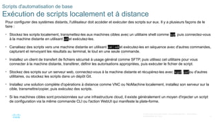 31
© 2020 Cisco et/ou ses filiales. Tous droits réservés. Informations
confidentielles de Cisco
Scripts d'automatisation de base
Exécution de scripts localement et à distance
Pour configurer des systèmes distants, l'utilisateur doit accéder et exécuter des scripts sur eux. Il y a plusieurs façons de le
faire :
• Stockez les scripts localement, transmettez-les aux machines cibles avec un utilitaire shell comme scp, puis connectez-vous
à la machine distante en utilisant sshet exécutez-les.
• Canalisez des scripts vers une machine distante en utilisant cat | sshet exécutez-les en séquence avec d'autres commandes,
capturant et renvoyant les résultats au terminal, le tout en une seule commande.
• Installez un client de transfert de fichiers sécurisé à usage général comme SFTP, puis utilisez cet utilitaire pour vous
connecter à la machine distante, transférer, définir les autorisations appropriées, puis exécuter le fichier de script.
• Stockez des scripts sur un serveur web, connectez-vous à la machine distante et récupérez-les avec wget, curlou d'autres
utilitaires, ou stockez les scripts dans un dépôt Git.
• Installez une solution complète d'opérations à distance comme VNC ou NoMachine localement, installez son serveur sur la
cible, transmettre/copier, puis exécutez des scripts.
• Si les machines cibles sont provisionnées sur une infrastructure cloud, il existe généralement un moyen d'injecter un script
de configuration via la même commande CLI ou l'action WebUI qui manifeste la plate-forme.
 