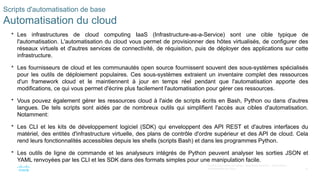 32
© 2020 Cisco et/ou ses filiales. Tous droits réservés. Informations
confidentielles de Cisco
Scripts d'automatisation de base
Automatisation du cloud
 Les infrastructures de cloud computing IaaS (Infrastructure-as-a-Service) sont une cible typique de
l'automatisation. L'automatisation du cloud vous permet de provisionner des hôtes virtualisés, de configurer des
réseaux virtuels et d'autres services de connectivité, de réquisition, puis de déployer des applications sur cette
infrastructure.
 Les fournisseurs de cloud et les communautés open source fournissent souvent des sous-systèmes spécialisés
pour les outils de déploiement populaires. Ces sous-systèmes extraient un inventaire complet des ressources
d'un framework cloud et le maintiennent à jour en temps réel pendant que l'automatisation apporte des
modifications, ce qui vous permet d'écrire plus facilement l'automatisation pour gérer ces ressources.
 Vous pouvez également gérer les ressources cloud à l'aide de scripts écrits en Bash, Python ou dans d'autres
langues. De tels scripts sont aidés par de nombreux outils qui simplifient l'accès aux cibles d'automatisation.
Notamment:
 Les CLI et les kits de développement logiciel (SDK) qui enveloppent des API REST et d'autres interfaces du
matériel, des entités d'infrastructure virtuelle, des plans de contrôle d'ordre supérieur et des API de cloud. Cela
rend leurs fonctionnalités accessibles depuis les shells (scripts Bash) et dans les programmes Python.
 Les outils de ligne de commande et les analyseurs intégrés de Python peuvent analyser les sorties JSON et
YAML renvoyées par les CLI et les SDK dans des formats simples pour une manipulation facile.
 