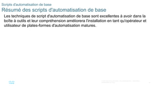 34
© 2020 Cisco et/ou ses filiales. Tous droits réservés. Informations
confidentielles de Cisco
Scripts d'automatisation de base
Résumé des scripts d'automatisation de base
Les techniques de script d'automatisation de base sont excellentes à avoir dans la
boîte à outils et leur compréhension améliorera l'installation en tant qu'opérateur et
utilisateur de plates-formes d'automatisation matures.
 