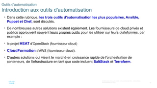 36
© 2020 Cisco et/ou ses filiales. Tous droits réservés. Informations
confidentielles de Cisco
Outils d'automatisation
Introduction aux outils d'automatisation
• Dans cette rubrique, les trois outils d'automatisation les plus populaires, Ansible,
Puppet et Chef, sont discutés.
• De nombreuses autres solutions existent également. Les fournisseurs de cloud privés et
publics approuvent souvent leurs propres outils pour les utiliser sur leurs plateformes, par
exemple :
• le projet HEAT d'OpenStack (fournisseur cloud)
• CloudFormation d'AWS (fournisseur cloud).
• D'autres solutions qui visent le marché en croissance rapide de l'orchestration de
conteneurs, de l'infrastructure en tant que code incluent SaltStack et Terraform.
 