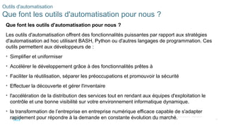 38
© 2020 Cisco et/ou ses filiales. Tous droits réservés. Informations
confidentielles de Cisco
Outils d'automatisation
Que font les outils d'automatisation pour nous ?
Que font les outils d'automatisation pour nous ?
Les outils d'automatisation offrent des fonctionnalités puissantes par rapport aux stratégies
d'automatisation ad hoc utilisant BASH, Python ou d'autres langages de programmation. Ces
outils permettent aux développeurs de :
• Simplifier et uniformiser
• Accélérer le développement grâce à des fonctionnalités prêtes à
• Faciliter la réutilisation, séparer les préoccupations et promouvoir la sécurité
• Effectuer la découverte et gérer l'inventaire
• l'accélération de la distribution des services tout en rendant aux équipes d'exploitation le
contrôle et une bonne visibilité sur votre environnement informatique dynamique.
• la transformation de l’entreprise en entreprise numérique efficace capable de s'adapter
rapidement pour répondre à la demande en constante évolution du marché.
 