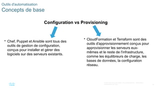 40
© 2020 Cisco et/ou ses filiales. Tous droits réservés. Informations
confidentielles de Cisco
 Chef, Puppet et Ansible sont tous des
outils de gestion de configuration,
conçus pour installer et gérer des
logiciels sur des serveurs existants.
Outils d'automatisation
Concepts de base
Configuration vs Provisioning
 CloudFormation et Terraform sont des
outils d'approvisionnement conçus pour
approvisionner les serveurs eux-
mêmes et le reste de l'infrastructure,
comme les équilibreurs de charge, les
bases de données, la configuration
réseau.
 