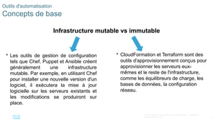 41
© 2020 Cisco et/ou ses filiales. Tous droits réservés. Informations
confidentielles de Cisco
 Les outils de gestion de configuration
tels que Chef, Puppet et Ansible créent
généralement une infrastructure
mutable. Par exemple, en utilisant Chef
pour installer une nouvelle version d'un
logiciel, il exécutera la mise à jour
logicielle sur les serveurs existants et
les modifications se produiront sur
place.
Outils d'automatisation
Concepts de base
Infrastructure mutable vs immutable
 CloudFormation et Terraform sont des
outils d'approvisionnement conçus pour
approvisionner les serveurs eux-
mêmes et le reste de l'infrastructure,
comme les équilibreurs de charge, les
bases de données, la configuration
réseau.
 