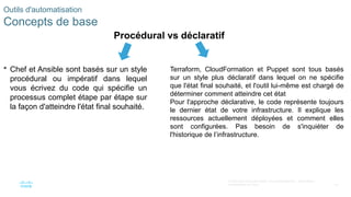 43
© 2020 Cisco et/ou ses filiales. Tous droits réservés. Informations
confidentielles de Cisco
 Chef et Ansible sont basés sur un style
procédural ou impératif dans lequel
vous écrivez du code qui spécifie un
processus complet étape par étape sur
la façon d'atteindre l'état final souhaité.
Outils d'automatisation
Concepts de base
Terraform, CloudFormation et Puppet sont tous basés
sur un style plus déclaratif dans lequel on ne spécifie
que l'état final souhaité, et l'outil lui-même est chargé de
déterminer comment atteindre cet état
Pour l'approche déclarative, le code représente toujours
le dernier état de votre infrastructure. Il explique les
ressources actuellement déployées et comment elles
sont configurées. Pas besoin de s'inquiéter de
l'historique de l’infrastructure.
Procédural vs déclaratif
 