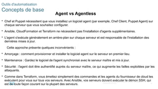 46
© 2020 Cisco et/ou ses filiales. Tous droits réservés. Informations
confidentielles de Cisco
 Chef et Puppet nécessitent que vous installiez un logiciel agent (par exemple, Chef Client, Puppet Agent) sur
chaque serveur que vous souhaitez configurer.
 Ansible, CloudFormation et Terraform ne nécessitent pas l'installation d'agents supplémentaires.
 L'agent s'exécute généralement en arrière-plan sur chaque serveur et est responsable de l'installation des
dernières mises à jour.
Cette approche présente quelques inconvénients :
 Amorçage : comment provisionner et installer le logiciel agent sur le serveur en premier lieu.
 Maintenance : Gardez le logiciel de l'agent synchronisé avec le serveur maître et mis à jour.
 Sécurité : l'agent doit être authentifié auprès du serveur maître, ce qui augmente les failles exploitées par les
attaquants.
 Comme dans Terraform, vous émettez simplement des commandes et les agents du fournisseur de cloud les
exécutent pour vous sur tous vos serveurs. Avec Ansible, vos serveurs doivent exécuter le démon SSH, qui
est de toute façon courant sur la plupart des serveurs.
Outils d'automatisation
Concepts de base
Agent vs Agentless
 