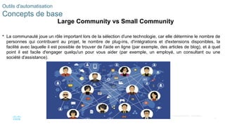 47
© 2020 Cisco et/ou ses filiales. Tous droits réservés. Informations
confidentielles de Cisco
 La communauté joue un rôle important lors de la sélection d'une technologie, car elle détermine le nombre de
personnes qui contribuent au projet, le nombre de plug-ins, d'intégrations et d'extensions disponibles, la
facilité avec laquelle il est possible de trouver de l'aide en ligne (par exemple, des articles de blog), et à quel
point il est facile d'engager quelqu'un pour vous aider (par exemple, un employé, un consultant ou une
société d'assistance).
Outils d'automatisation
Concepts de base
Large Community vs Small Community
 