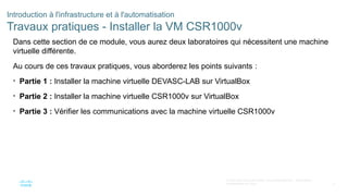 5
© 2020 Cisco et/ou ses filiales. Tous droits réservés. Informations
confidentielles de Cisco
Introduction à l'infrastructure et à l'automatisation
Travaux pratiques - Installer la VM CSR1000v
Dans cette section de ce module, vous aurez deux laboratoires qui nécessitent une machine
virtuelle différente.
Au cours de ces travaux pratiques, vous aborderez les points suivants :
• Partie 1 : Installer la machine virtuelle DEVASC-LAB sur VirtualBox
• Partie 2 : Installer la machine virtuelle CSR1000v sur VirtualBox
• Partie 3 : Vérifier les communications avec la machine virtuelle CSR1000v
 