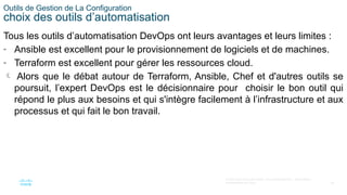 50
© 2020 Cisco et/ou ses filiales. Tous droits réservés. Informations
confidentielles de Cisco
Outils de Gestion de La Configuration
choix des outils d’automatisation
Tous les outils d’automatisation DevOps ont leurs avantages et leurs limites :
- Ansible est excellent pour le provisionnement de logiciels et de machines.
- Terraform est excellent pour gérer les ressources cloud.
 Alors que le débat autour de Terraform, Ansible, Chef et d'autres outils se
poursuit, l’expert DevOps est le décisionnaire pour choisir le bon outil qui
répond le plus aux besoins et qui s'intègre facilement à l’infrastructure et aux
processus et qui fait le bon travail.
 