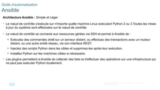 52
© 2020 Cisco et/ou ses filiales. Tous droits réservés. Informations
confidentielles de Cisco
Outils d'automatisation
Ansible
Architecture Ansible : Simple et Léger
• Le nœud de contrôle s'exécute sur n'importe quelle machine Linux exécutant Python 2 ou 3.Toutes les mises
à jour du système sont effectuées sur le nœud de contrôle.
• Le nœud de contrôle se connecte aux ressources gérées via SSH et permet à Ansible de :
• Exécutez des commandes shell sur un serveur distant, ou effectuez des transactions avec un routeur
distant, ou une autre entité réseau, via son interface REST.
• Injectez des scripts Python dans les cibles et supprimez-les après leur exécution.
• Installez Python sur les machines cibles si nécessaire.
• Les plugins permettent à Ansible de collecter des faits et d'effectuer des opérations sur une infrastructure qui
ne peut pas exécuter Python localement.
 