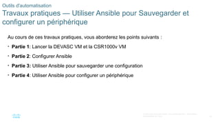 60
© 2020 Cisco et/ou ses filiales. Tous droits réservés. Informations
confidentielles de Cisco
Outils d'automatisation
Travaux pratiques — Utiliser Ansible pour Sauvegarder et
configurer un périphérique
Au cours de ces travaux pratiques, vous aborderez les points suivants :
• Partie 1: Lancer la DEVASC VM et la CSR1000v VM
• Partie 2: Configurer Ansible
• Partie 3: Utiliser Ansible pour sauvegarder une configuration
• Partie 4: Utiliser Ansible pour configurer un périphérique
 