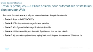 61
© 2020 Cisco et/ou ses filiales. Tous droits réservés. Informations
confidentielles de Cisco
Outils d'automatisation
Travaux pratiques — Utiliser Ansible pour automatiser l'installation
d'un serveur Web
Au cours de ces travaux pratiques, vous aborderez les points suivants :
• Partie 1: Lancer la DEVASC VM
• Partie 2: Effectuer une sauvegarde avec Ansible
• Partie 3: Configurer l'adressage IPv6 avec Ansible
• Partie 4: Utiliser Ansible pour installer Apache sur des serveurs Web
• Partie 5: Ajouter des options à votre playbook ansible pour les serveurs Web Apache
 