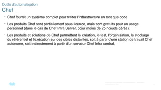 63
© 2020 Cisco et/ou ses filiales. Tous droits réservés. Informations
confidentielles de Cisco
Outils d'automatisation
Chef
• Chef fournit un système complet pour traiter l'infrastructure en tant que code.
• Les produits Chef sont partiellement sous licence, mais sont gratuits pour un usage
personnel (dans le cas de Chef Infra Server, pour moins de 25 nœuds gérés).
• Les produits et solutions de Chef permettent la création, le test, l'organisation, le stockage
du référentiel et l'exécution sur des cibles distantes, soit à partir d'une station de travail Chef
autonome, soit indirectement à partir d'un serveur Chef Infra central.
 