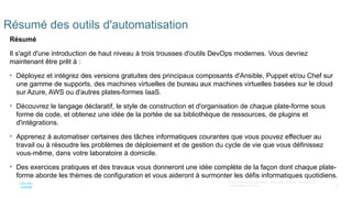 65
© 2020 Cisco et/ou ses filiales. Tous droits réservés. Informations
confidentielles de Cisco
Résumé des outils d'automatisation
Résumé
Il s'agit d'une introduction de haut niveau à trois trousses d'outils DevOps modernes. Vous devriez
maintenant être prêt à :
• Déployez et intégrez des versions gratuites des principaux composants d'Ansible, Puppet et/ou Chef sur
une gamme de supports, des machines virtuelles de bureau aux machines virtuelles basées sur le cloud
sur Azure, AWS ou d'autres plates-formes IaaS.
• Découvrez le langage déclaratif, le style de construction et d'organisation de chaque plate-forme sous
forme de code, et obtenez une idée de la portée de sa bibliothèque de ressources, de plugins et
d'intégrations.
• Apprenez à automatiser certaines des tâches informatiques courantes que vous pouvez effectuer au
travail ou à résoudre les problèmes de déploiement et de gestion du cycle de vie que vous définissez
vous-même, dans votre laboratoire à domicile.
• Des exercices pratiques et des travaux vous donneront une idée complète de la façon dont chaque plate-
forme aborde les thèmes de configuration et vous aideront à surmonter les défis informatiques quotidiens.
 