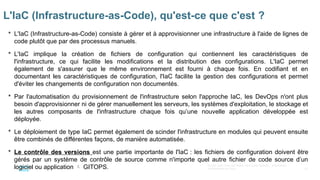 67
© 2020 Cisco et/ou ses filiales. Tous droits réservés. Informations
confidentielles de Cisco
 L'IaC (Infrastructure-as-Code) consiste à gérer et à approvisionner une infrastructure à l'aide de lignes de
code plutôt que par des processus manuels.
 L'IaC implique la création de fichiers de configuration qui contiennent les caractéristiques de
l'infrastructure, ce qui facilite les modifications et la distribution des configurations. L'IaC permet
également de s'assurer que le même environnement est fourni à chaque fois. En codifiant et en
documentant les caractéristiques de configuration, l'IaC facilite la gestion des configurations et permet
d'éviter les changements de configuration non documentés.
 Par l'automatisation du provisionnement de l'infrastructure selon l'approche IaC, les DevOps n'ont plus
besoin d'approvisionner ni de gérer manuellement les serveurs, les systèmes d'exploitation, le stockage et
les autres composants de l'infrastructure chaque fois qu’une nouvelle application développée est
déployée.
 Le déploiement de type IaC permet également de scinder l'infrastructure en modules qui peuvent ensuite
être combinés de différentes façons, de manière automatisée.
 Le contrôle des versions est une partie importante de l'IaC : les fichiers de configuration doivent être
gérés par un système de contrôle de source comme n'importe quel autre fichier de code source d’un
logiciel ou application  GITOPS.
L'IaC (Infrastructure-as-Code), qu'est-ce que c'est ?
 