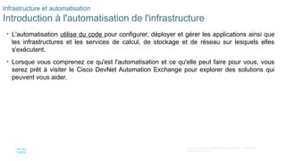 7
© 2020 Cisco et/ou ses filiales. Tous droits réservés. Informations
confidentielles de Cisco
Infrastructure et automatisation
Introduction à l'automatisation de l'infrastructure
• L'automatisation utilise du code pour configurer, déployer et gérer les applications ainsi que
les infrastructures et les services de calcul, de stockage et de réseau sur lesquels elles
s'exécutent.
• Lorsque vous comprenez ce qu'est l'automatisation et ce qu'elle peut faire pour vous, vous
serez prêt à visiter le Cisco DevNet Automation Exchange pour explorer des solutions qui
peuvent vous aider.
 