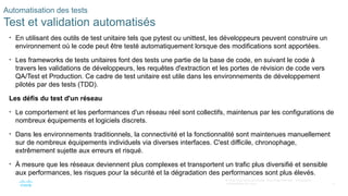 72
© 2020 Cisco et/ou ses filiales. Tous droits réservés. Informations
confidentielles de Cisco
Automatisation des tests
Test et validation automatisés
• En utilisant des outils de test unitaire tels que pytest ou unittest, les développeurs peuvent construire un
environnement où le code peut être testé automatiquement lorsque des modifications sont apportées.
• Les frameworks de tests unitaires font des tests une partie de la base de code, en suivant le code à
travers les validations de développeurs, les requêtes d'extraction et les portes de révision de code vers
QA/Test et Production. Ce cadre de test unitaire est utile dans les environnements de développement
pilotés par des tests (TDD).
Les défis du test d'un réseau
• Le comportement et les performances d'un réseau réel sont collectifs, maintenus par les configurations de
nombreux équipements et logiciels discrets.
• Dans les environnements traditionnels, la connectivité et la fonctionnalité sont maintenues manuellement
sur de nombreux équipements individuels via diverses interfaces. C'est difficile, chronophage,
extrêmement sujette aux erreurs et risqué.
• À mesure que les réseaux deviennent plus complexes et transportent un trafic plus diversifié et sensible
aux performances, les risques pour la sécurité et la dégradation des performances sont plus élevés.
 